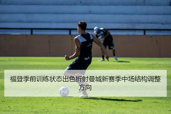 福登季前训练状态出色折射曼城新赛季中场结构调整方向